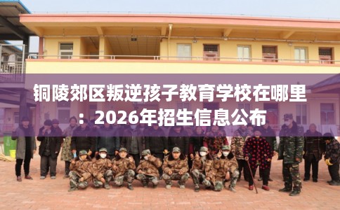 铜陵郊区叛逆孩子教育学校在哪里:2026年招生信息公布 铜陵郊区叛逆孩子教育学校在哪里:2026年招生信息公布