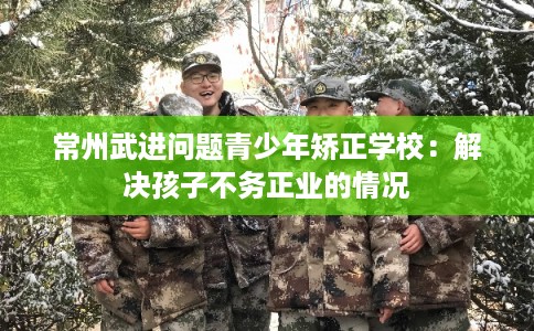 常州武进问题青少年矫正学校:解决孩子不务正业的情况 常州武进问题青少年矫正学校:解决孩子不务正业的情况