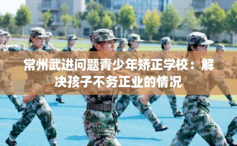常州武进问题青少年矫正学校:解决孩子不务正业的情况 常州武进问题青少年矫正学校:解决孩子不务正业的情况