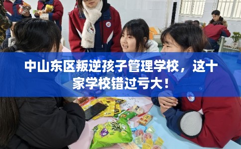 中山东区叛逆孩子管理学校,这十家学校错过亏大! 中山东区叛逆孩子管理学校,这十家学校错过亏大!