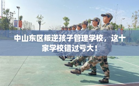 中山东区叛逆孩子管理学校,这十家学校错过亏大! 中山东区叛逆孩子管理学校,这十家学校错过亏大!