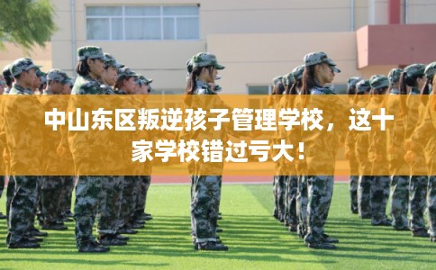中山东区叛逆孩子管理学校,这十家学校错过亏大! 中山东区叛逆孩子管理学校,这十家学校错过亏大!