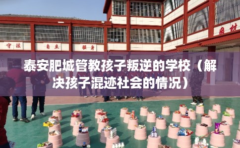 泰安肥城管教孩子叛逆的学校（解决孩子混迹社会的情况）