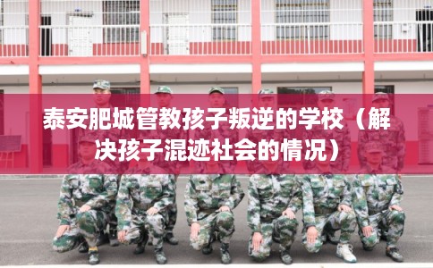泰安肥城管教孩子叛逆的学校（解决孩子混迹社会的情况）