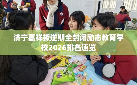 济宁嘉祥叛逆期全封闭励志教育学校2026排名速览 济宁嘉祥叛逆期全封闭励志教育学校2026排名速览
