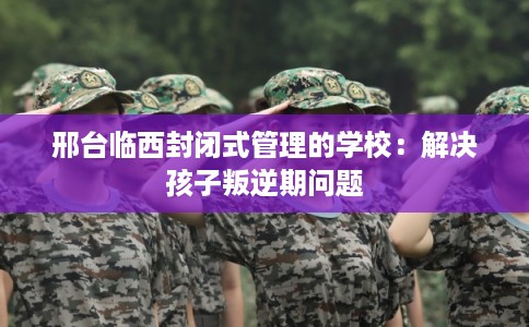邢台临西封闭式管理的学校:解决孩子叛逆期问题 邢台临西封闭式管理的学校:解决孩子叛逆期问题