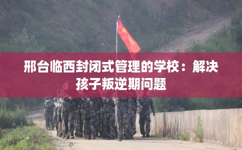 邢台临西封闭式管理的学校:解决孩子叛逆期问题 邢台临西封闭式管理的学校:解决孩子叛逆期问题
