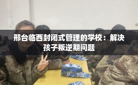 邢台临西封闭式管理的学校:解决孩子叛逆期问题 邢台临西封闭式管理的学校:解决孩子叛逆期问题