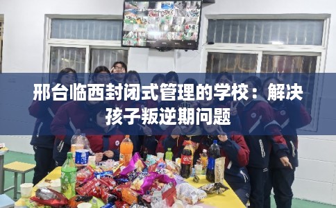 邢台临西封闭式管理的学校:解决孩子叛逆期问题 邢台临西封闭式管理的学校:解决孩子叛逆期问题