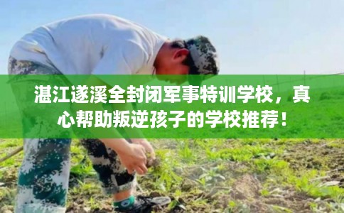 湛江遂溪全封闭军事特训学校，真心帮助叛逆孩子的学校推荐！
