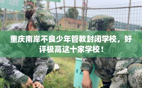 重庆南岸不良少年管教封闭学校，好评极高这十家学校！