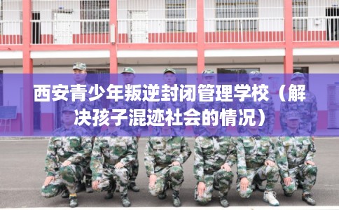 西安青少年叛逆封闭管理学校（解决孩子混迹社会的情况）