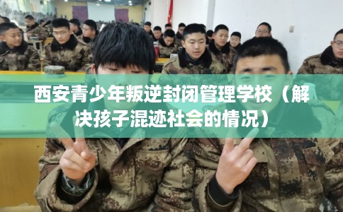 西安青少年叛逆封闭管理学校（解决孩子混迹社会的情况）