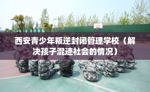 西安青少年叛逆封闭管理学校（解决孩子混迹社会的情况）