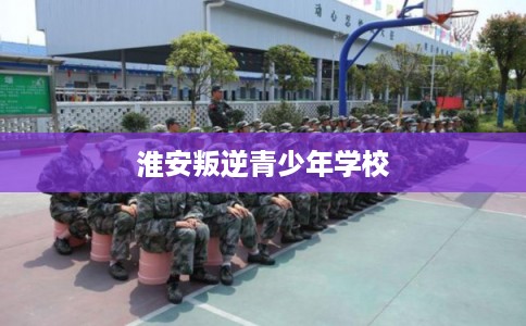 淮安叛逆青少年学校 淮安叛逆青少年学校