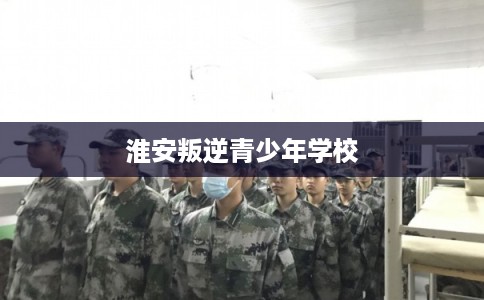 淮安叛逆青少年学校 淮安叛逆青少年学校