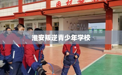 淮安叛逆青少年学校 淮安叛逆青少年学校