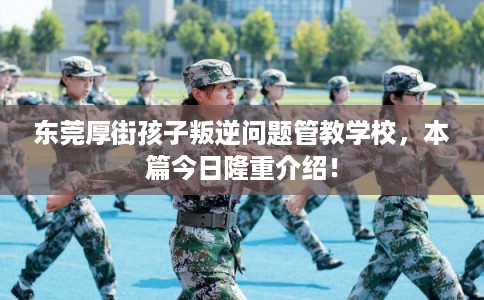 东莞厚街孩子叛逆问题管教学校，本篇今日隆重介绍！