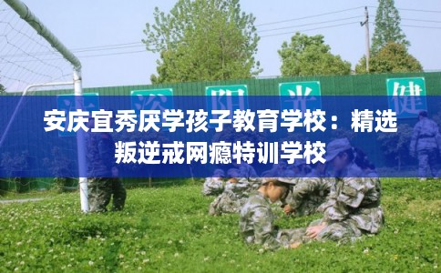安庆宜秀厌学孩子教育学校:精选叛逆戒网瘾特训学校 安庆宜秀厌学孩子教育学校:精选叛逆戒网瘾特训学校