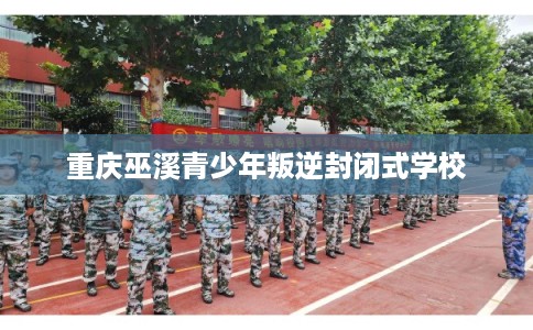 重庆巫溪青少年叛逆封闭式学校