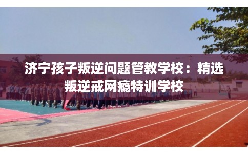 济宁孩子叛逆问题管教学校：精选叛逆戒网瘾特训学校