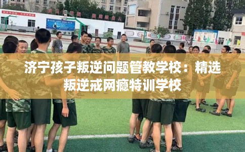 济宁孩子叛逆问题管教学校：精选叛逆戒网瘾特训学校