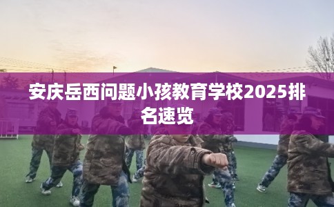 安庆岳西问题小孩教育学校2025排名速览