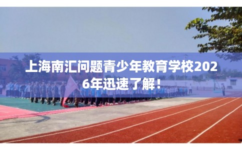上海南汇问题青少年教育学校2026年迅速了解！