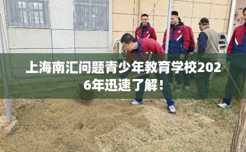 上海南汇问题青少年教育学校2026年迅速了解！