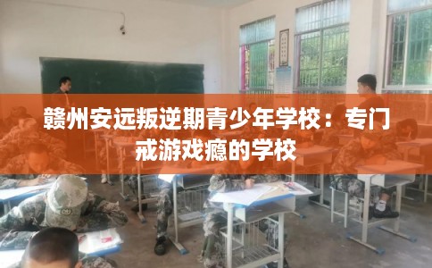 赣州安远叛逆期青少年学校:专门戒游戏瘾的学校 赣州安远叛逆期青少年学校:专门戒游戏瘾的学校