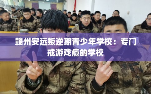 赣州安远叛逆期青少年学校:专门戒游戏瘾的学校 赣州安远叛逆期青少年学校:专门戒游戏瘾的学校