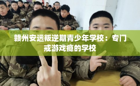 赣州安远叛逆期青少年学校:专门戒游戏瘾的学校 赣州安远叛逆期青少年学校:专门戒游戏瘾的学校
