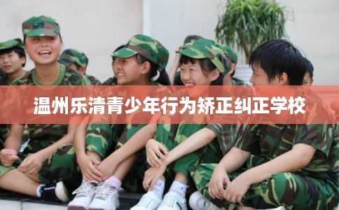 温州乐清青少年行为矫正纠正学校