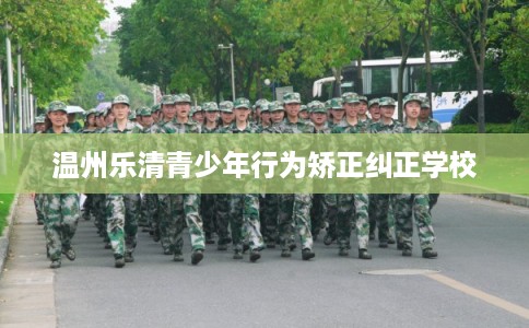 温州乐清青少年行为矫正纠正学校