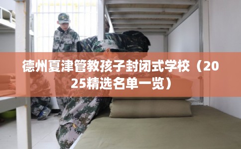 德州夏津管教孩子封闭式学校（2025精选名单一览）