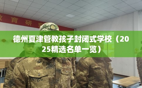德州夏津管教孩子封闭式学校（2025精选名单一览）
