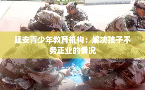延安青少年教育机构：解决孩子不务正业的情况