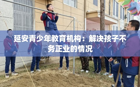 延安青少年教育机构：解决孩子不务正业的情况
