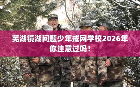 芜湖镜湖问题少年戒网学校2026年你注意过吗！