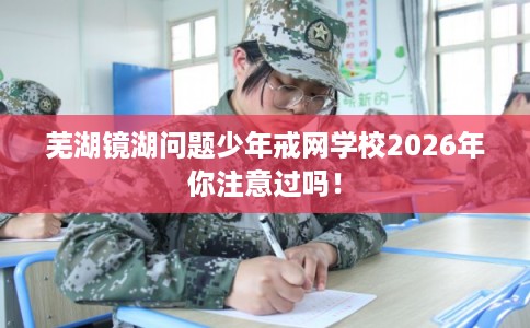 芜湖镜湖问题少年戒网学校2026年你注意过吗！