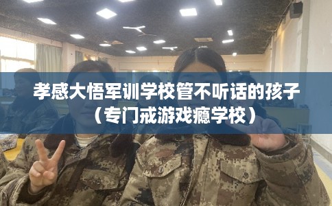 孝感大悟军训学校管不听话的孩子(专门戒游戏瘾学校) 孝感大悟军训学校管不听话的孩子(专门戒游戏瘾学校)