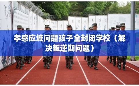 孝感应城问题孩子全封闭学校(解决叛逆期问题) 孝感应城问题孩子全封闭学校(解决叛逆期问题)