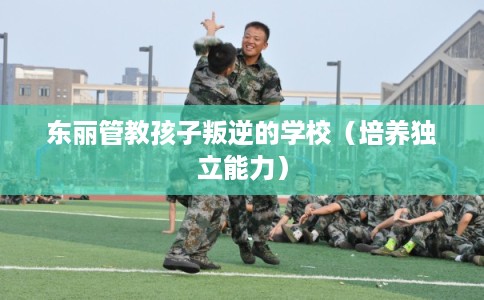 东丽管教孩子叛逆的学校(培养独立能力) 东丽管教孩子叛逆的学校(培养独立能力)