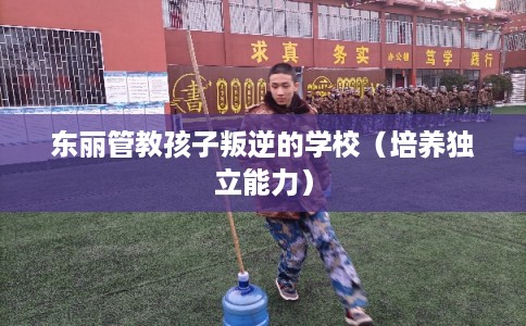 东丽管教孩子叛逆的学校(培养独立能力) 东丽管教孩子叛逆的学校(培养独立能力)