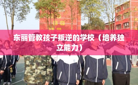 东丽管教孩子叛逆的学校(培养独立能力) 东丽管教孩子叛逆的学校(培养独立能力)