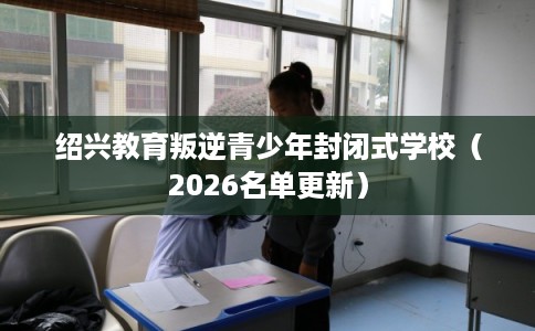 绍兴教育叛逆青少年封闭式学校(2026名单更新) 绍兴教育叛逆青少年封闭式学校(2026名单更新)