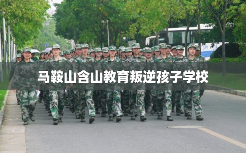 马鞍山含山教育叛逆孩子学校