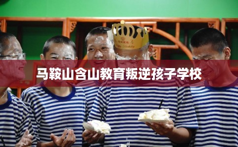 马鞍山含山教育叛逆孩子学校