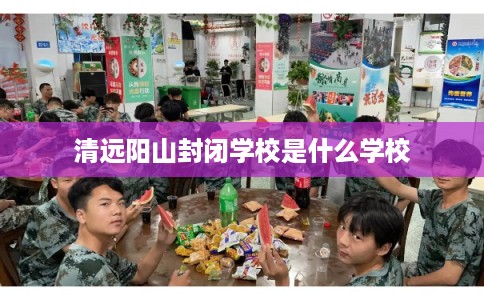 清远阳山封闭学校是什么学校 清远阳山封闭学校是什么学校