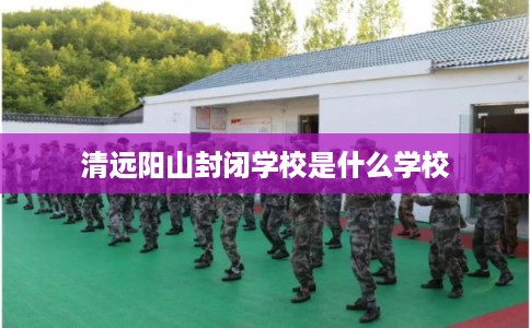 清远阳山封闭学校是什么学校 清远阳山封闭学校是什么学校